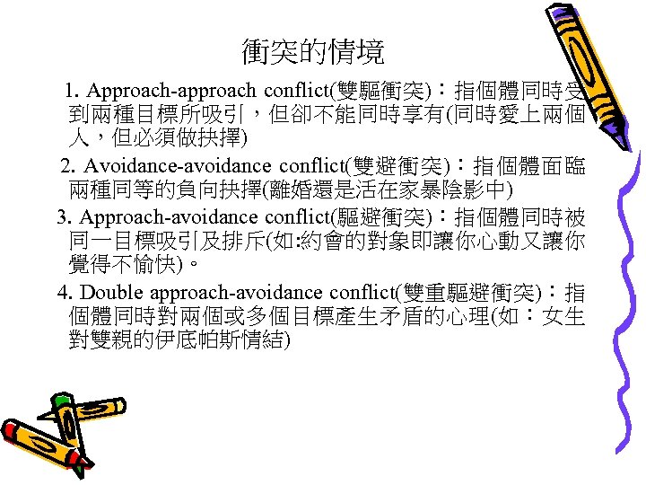 衝突的情境 1. Approach-approach conflict(雙驅衝突)：指個體同時受 到兩種目標所吸引，但卻不能同時享有(同時愛上兩個 人，但必須做抉擇) 2. Avoidance-avoidance conflict(雙避衝突)：指個體面臨 兩種同等的負向抉擇(離婚還是活在家暴陰影中) 3. Approach-avoidance conflict(驅避衝突)：指個體同時被 同一目標吸引及排斥(如: