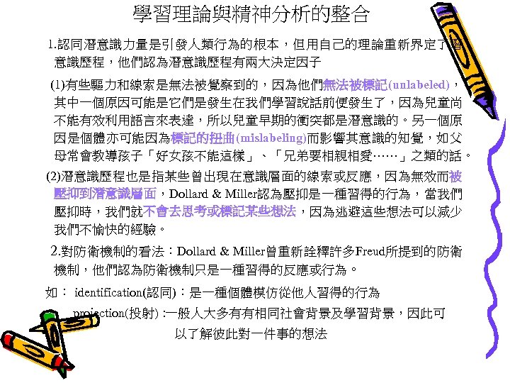 學習理論與精神分析的整合 1. 認同潛意識力量是引發人類行為的根本，但用自己的理論重新界定了潛 意識歷程，他們認為潛意識歷程有兩大決定因子 (1)有些驅力和線索是無法被覺察到的，因為他們無法被標記(unlabeled)， 其中一個原因可能是它們是發生在我們學習說話前便發生了，因為兒童尚 不能有效利用語言來表達，所以兒童早期的衝突都是潛意識的。另一個原 因是個體亦可能因為標記的扭曲(mislabeling)而影響其意識的知覺，如父 母常會教導孩子「好女孩不能這樣」、「兄弟要相親相愛……」之類的話。 (2)潛意識歷程也是指某些曾出現在意識層面的線索或反應，因為無效而被 壓抑到潛意識層面，Dollard & Miller認為壓抑是一種習得的行為，當我們 壓抑時，我們就不會去思考或標記某些想法，因為逃避這些想法可以減少