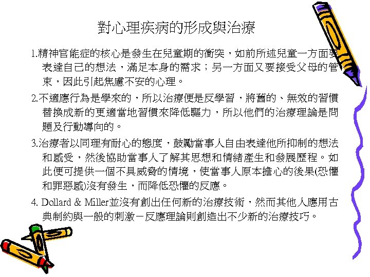 對心理疾病的形成與治療 1. 精神官能症的核心是發生在兒童期的衝突，如前所述兒童一方面要 表達自己的想法，滿足本身的需求；另一方面又要接受父母的管 束，因此引起焦慮不安的心理。 2. 不適應行為是學來的，所以治療便是反學習，將舊的、無效的習慣 替換成新的更適當地習慣來降低驅力，所以他們的治療理論是問 題及行動導向的。 3. 治療者以同理有耐心的態度，鼓勵當事人自由表達他所抑制的想法 和感受，然後協助當事人了解其思想和情緒產生和發展歷程。如 此便可提供一個不具威脅的情境，使當事人原本擔心的後果(恐懼 和罪惡感)沒有發生，而降低恐懼的反應。