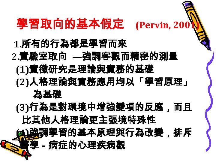 學習取向的基本假定 (Pervin, 2001) 1. 所有的行為都是學習而來 2. 實驗室取向 —強調客觀而精密的測量 (1)實徵研究是理論與實務的基礎 (2)人格理論與實務應用均以「學習原理」 為基礎 (3)行為是對環境中增強變項的反應，而且 比其他人格理論更主張境特殊性 (4)強調學習的基本原理與行為改變，排斥