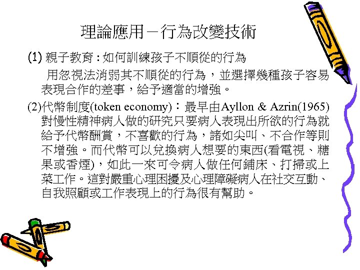 理論應用－行為改變技術 (1) 親子教育 : 如何訓練孩子不順從的行為 用忽視法消弱其不順從的行為，並選擇幾種孩子容易 表現合作的差事，給予適當的增強。 (2)代幣制度(token economy)：最早由Ayllon & Azrin(1965) 對慢性精神病人做的研究只要病人表現出所欲的行為就 給予代幣酬賞，不喜歡的行為，諸如尖叫、不合作等則 不增強。而代幣可以兌換病人想要的東西(看電視、糖