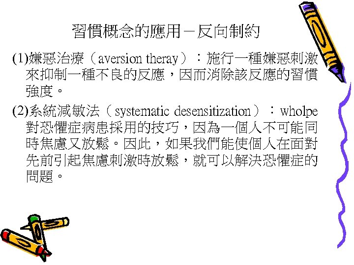 習慣概念的應用－反向制約 (1)嫌惡治療（aversion theray）：施行一種嫌惡刺激 來抑制一種不良的反應，因而消除該反應的習慣 強度。 (2)系統減敏法（systematic desensitization）：wholpe 對恐懼症病患採用的技巧，因為一個人不可能同 時焦慮又放鬆。因此，如果我們能使個人在面對 先前引起焦慮刺激時放鬆，就可以解決恐懼症的 問題。 