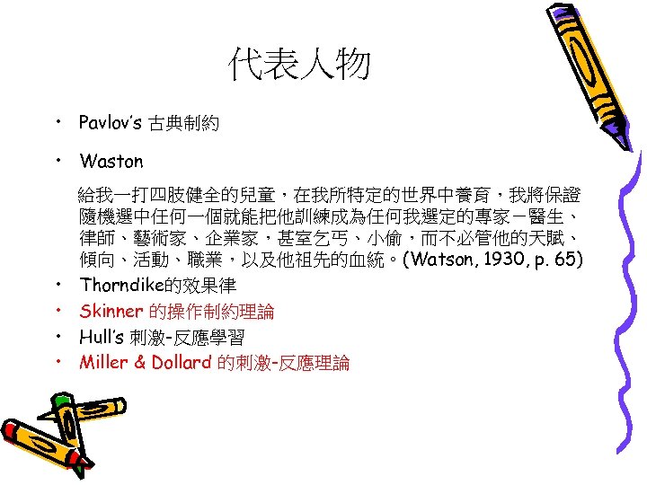 代表人物 • Pavlov’s 古典制約 • Waston • • 給我一打四肢健全的兒童，在我所特定的世界中養育，我將保證 隨機選中任何一個就能把他訓練成為任何我選定的專家－醫生、 律師、藝術家、企業家，甚室乞丐、小偷，而不必管他的天賦、 傾向、活動、職業，以及他祖先的血統。(Watson, 1930, p.