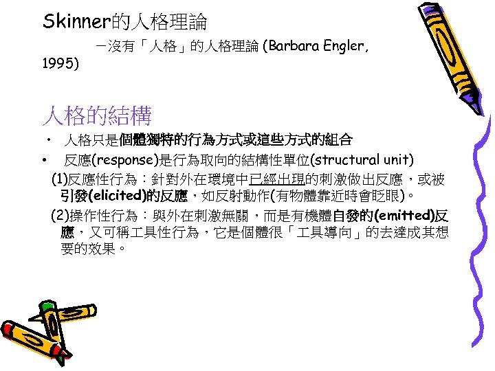 Skinner的人格理論 1995) －沒有「人格」的人格理論 (Barbara Engler, 人格的結構 • 人格只是個體獨特的行為方式或這些方式的組合 • 反應(response)是行為取向的結構性單位(structural unit) (1)反應性行為：針對外在環境中已經出現的刺激做出反應，或被 引發(elicited)的反應，如反射動作(有物體靠近時會眨眼)。 (2)操作性行為：與外在刺激無關，而是有機體自發的(emitted)反