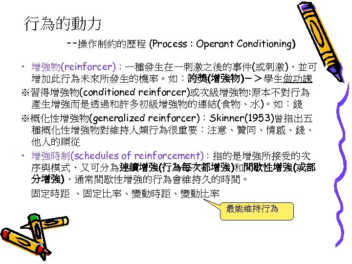行為的動力 --操作制約的歷程 (Process : Operant Conditioning) • 增強物(reinforcer) : 一種發生在一刺激之後的事件(或刺激)，並可 增加此行為未來所發生的機率。如：誇獎(增強物)－＞學生做功課 ※習得增強物(conditioned reinforcer)或次級增強物: 原本不對行為