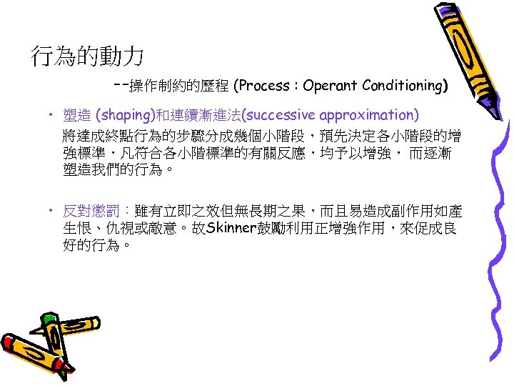 行為的動力 --操作制約的歷程 (Process : Operant Conditioning) • 塑造 (shaping)和連續漸進法(successive approximation) 將達成終點行為的步驟分成幾個小階段，預先決定各小階段的增 強標準，凡符合各小階標準的有關反應，均予以增強， 而逐漸 塑造我們的行為。