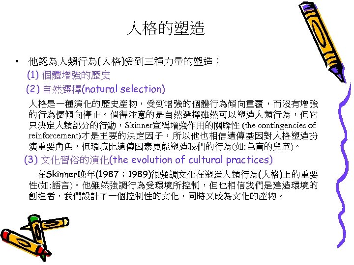 人格的塑造 • 他認為人類行為(人格)受到三種力量的塑造： (1) 個體增強的歷史 (2) 自然選擇(natural selection) 人格是一種演化的歷史產物，受到增強的個體行為傾向重覆，而沒有增強 的行為便傾向停止。值得注意的是自然選擇雖然可以塑造人類行為，但它 只決定人類部分的行動，Skinner宣稱增強作用的關聯性 (the contingencies of