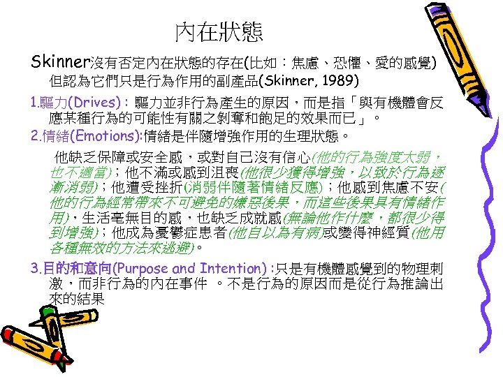 內在狀態 Skinner沒有否定內在狀態的存在(比如：焦慮、恐懼、愛的感覺) 但認為它們只是行為作用的副產品(Skinner, 1989) 1. 驅力(Drives) : 驅力並非行為產生的原因，而是指「與有機體會反 應某種行為的可能性有關之剝奪和飽足的效果而已」。 2. 情緒(Emotions): 情緒是伴隨增強作用的生理狀態。 他缺乏保障或安全感，或對自己沒有信心(他的行為強度太弱， 也不適當)；他不滿或感到沮喪(他很少獲得增強，以致於行為逐