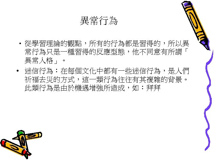 異常行為 • 從學習理論的觀點，所有的行為都是習得的，所以異 常行為只是一種習得的反應型態，他不同意有所謂「 異常人格」。 • 迷信行為：在每個文化中都有一些迷信行為，是人們 祈福去災的方式，這一類行為往往有其複雜的背景。 此類行為是由於機遇增強所造成，如：拜拜 