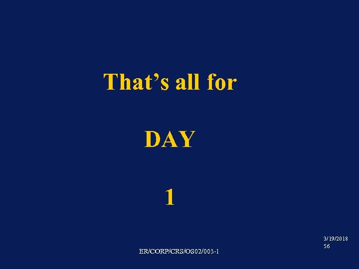 That’s all for DAY 1 ER/CORP/CRS/OS 02/003 -1 3/19/2018 56 
