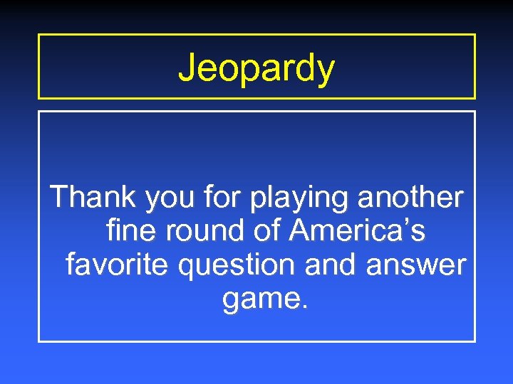 Jeopardy Thank you for playing another fine round of America’s favorite question and answer