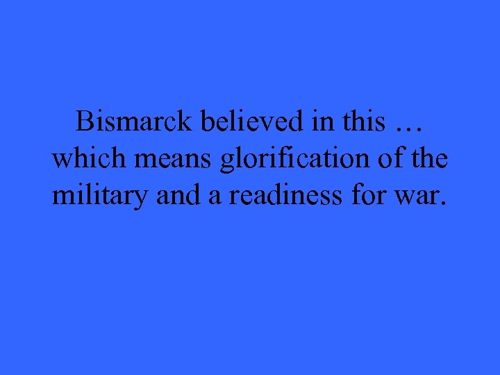 Bismarck believed in this … which means glorification of the military and a readiness