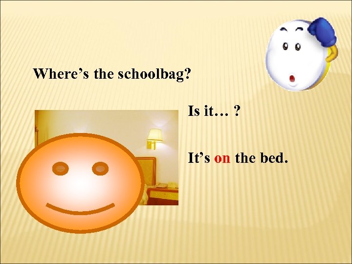 Where’s the schoolbag? Is it… ? It’s on the bed. 