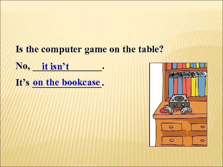 Is the computer game on the table? No, _______. it isn’t on the bookcase