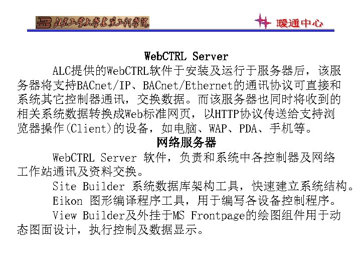 Web. CTRL Server ALC提供的Web. CTRL软件于安装及运行于服务器后，该服 务器将支持BACnet/IP、BACnet/Ethernet的通讯协议可直接和 系统其它控制器通讯，交换数据。而该服务器也同时将收到的 相关系统数据转换成Web标准网页，以HTTP协议传送给支持浏 览器操作(Client)的设备，如电脑、WAP、PDA、手机等。 网络服务器 Web. CTRL Server 软件，负责和系统中各控制器及网络