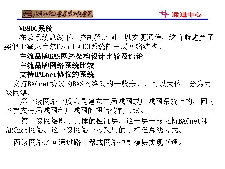 VE 800系统 在该系统总线下，控制器之间可以实现通信，这样就避免了 类似于霍尼韦尔Excel 5000系统的三层网络结构。 主流品牌BAS网络架构设计比较及结论 主流品牌网络系统比较 支持BACnet协议的系统 支持BACnet协议的BAS网络架构一般来讲，可以大体上分为两 级网络。 第一级网络一般都是建立在局域网或广域网系统上的，同时 也就支持局域网和广域网的通信传输协议。 第二级网络即是具体的控制层，这一层一般支持BACnet和 ARCnet网络。这一级网络一般采用的是标准总线方式。