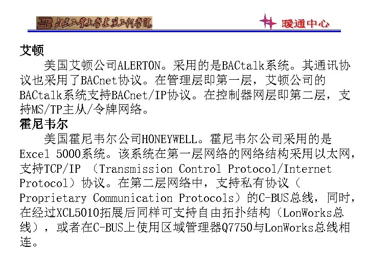 艾顿 美国艾顿公司ALERTON。采用的是BACtalk系统。其通讯协 议也采用了BACnet协议。在管理层即第一层，艾顿公司的 BACtalk系统支持BACnet/IP协议。在控制器网层即第二层，支 持MS/TP主从/令牌网络。 霍尼韦尔 美国霍尼韦尔公司HONEYWELL。霍尼韦尔公司采用的是 Excel 5000系统。该系统在第一层网络的网络结构采用以太网， 支持TCP/IP （Transmission Control Protocol/Internet Protocol）协议。在第二层网络中，支持私有协议（
