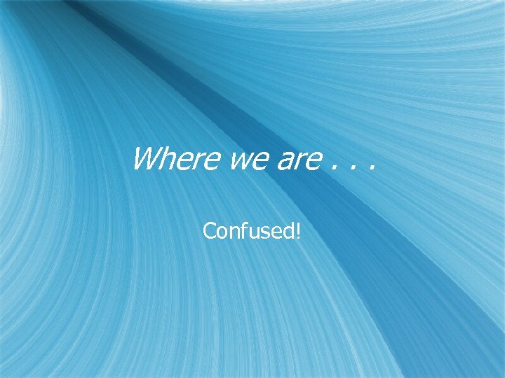 Where we are. . . Confused! 