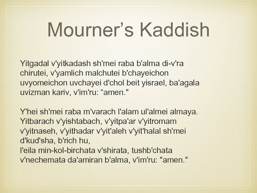 Mourner’s Kaddish Yitgadal v'yitkadash sh'mei raba b'alma di-v'ra chirutei, v'yamlich malchutei b'chayeichon uvyomeichon uvchayei