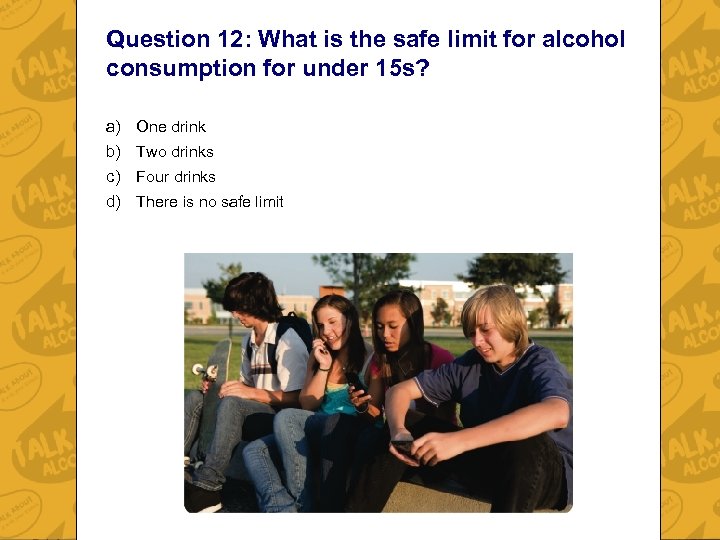 Question 12: What is the safe limit for alcohol consumption for under 15 s?