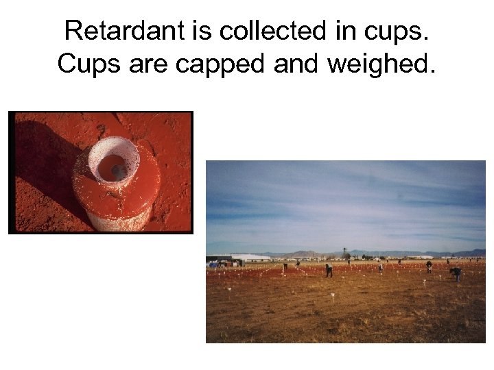 Retardant is collected in cups. Cups are capped and weighed. 
