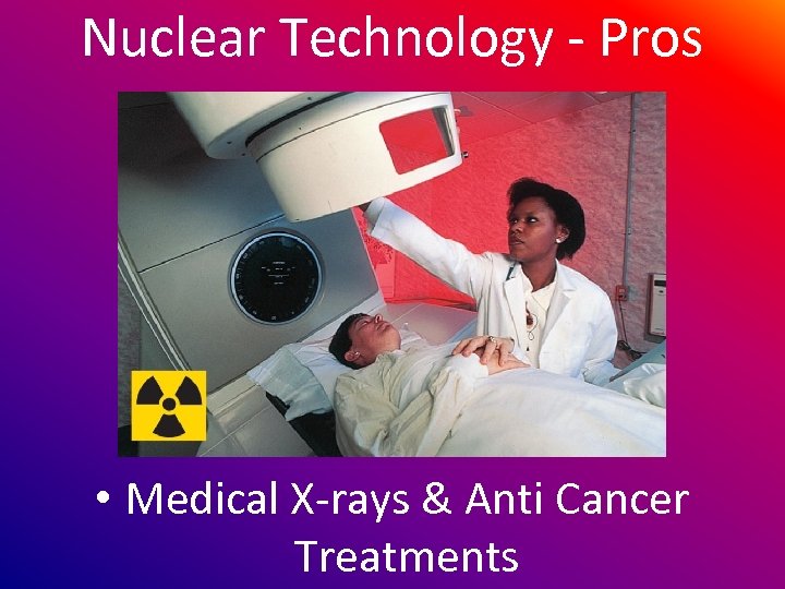Nuclear Technology - Pros • Medical X-rays & Anti Cancer Treatments 