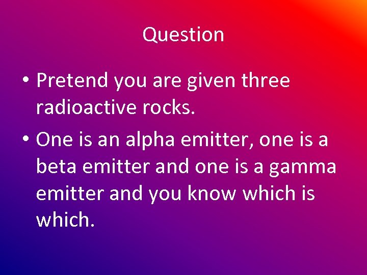 Question • Pretend you are given three radioactive rocks. • One is an alpha