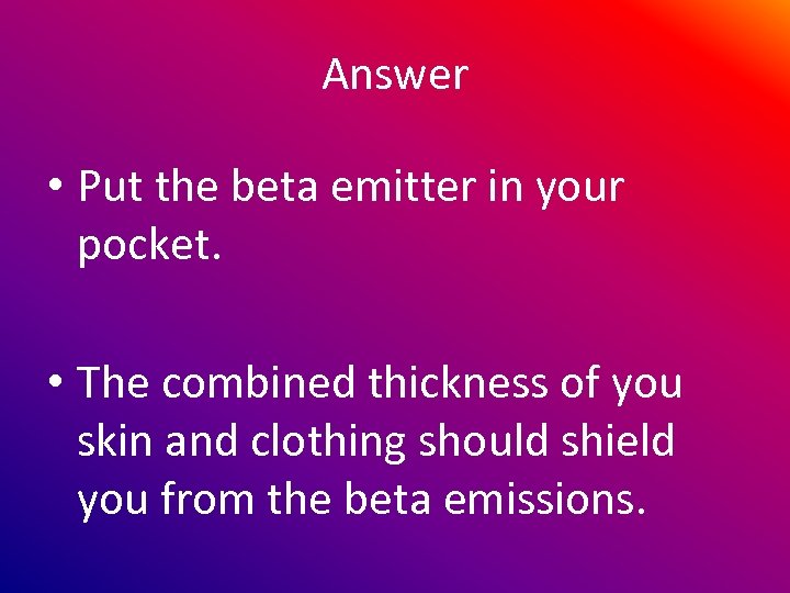 Answer • Put the beta emitter in your pocket. • The combined thickness of