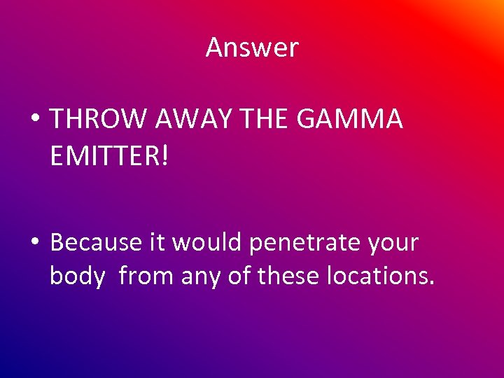 Answer • THROW AWAY THE GAMMA EMITTER! • Because it would penetrate your body