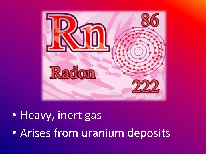  • Heavy, inert gas • Arises from uranium deposits 