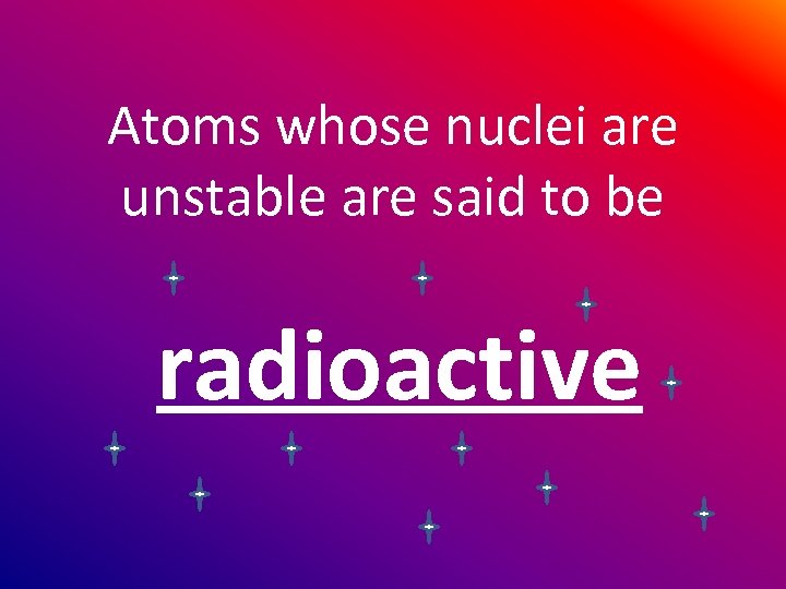 Atoms whose nuclei are unstable are said to be radioactive 
