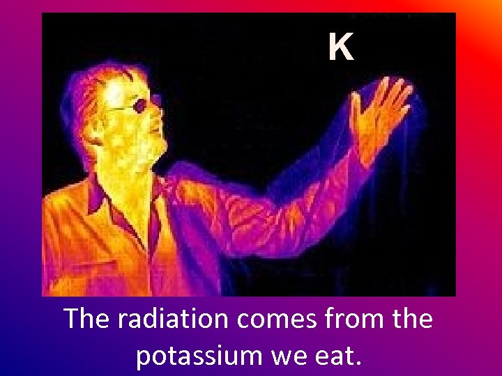 K The radiation comes from the potassium we eat. 