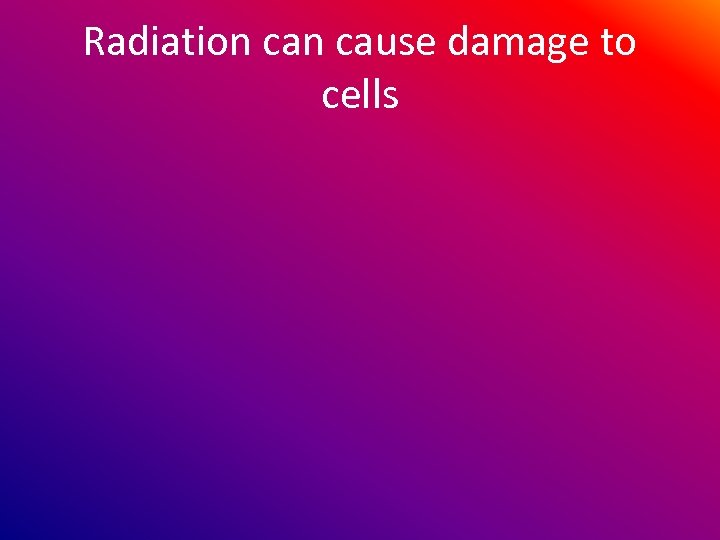 Radiation cause damage to cells 