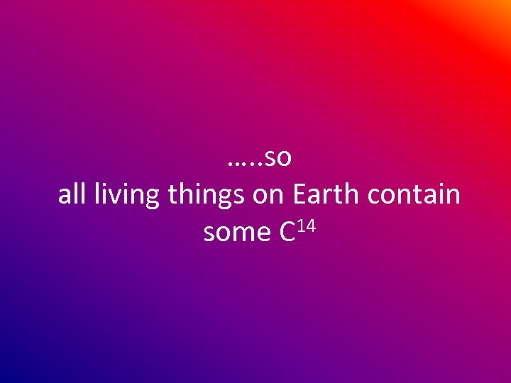 …. . so all living things on Earth contain some C 14 
