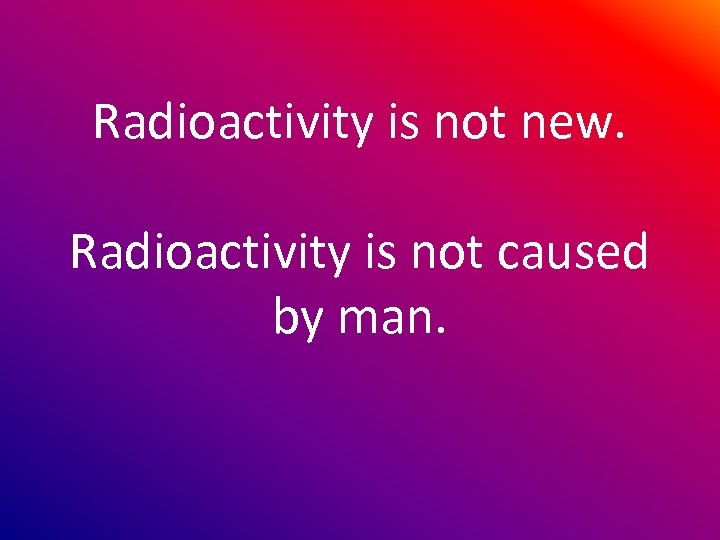 Radioactivity is not new. Radioactivity is not caused by man. 