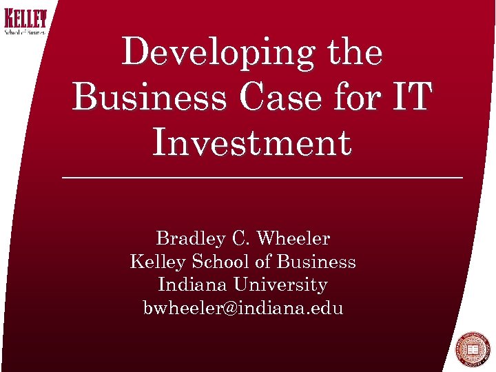 Developing the Business Case for IT Investment Bradley C. Wheeler Kelley School of Business