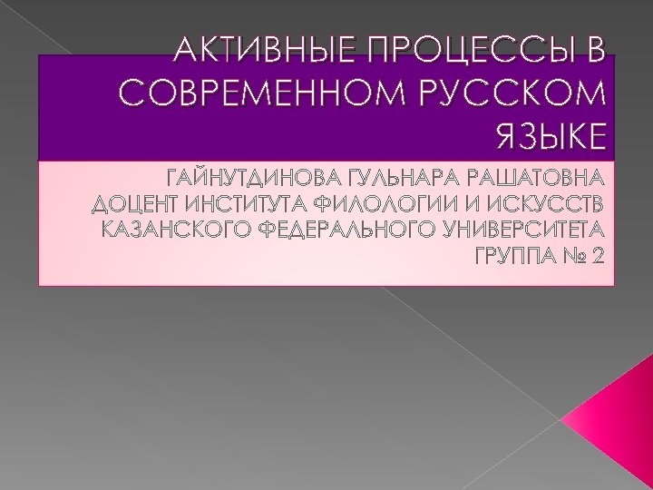 АКТИВНЫЕ ПРОЦЕССЫ В СОВРЕМЕННОМ РУССКОМ ЯЗЫКЕ ГАЙНУТДИНОВА ГУЛЬНАРА РАШАТОВНА ДОЦЕНТ ИНСТИТУТА ФИЛОЛОГИИ И ИСКУССТВ