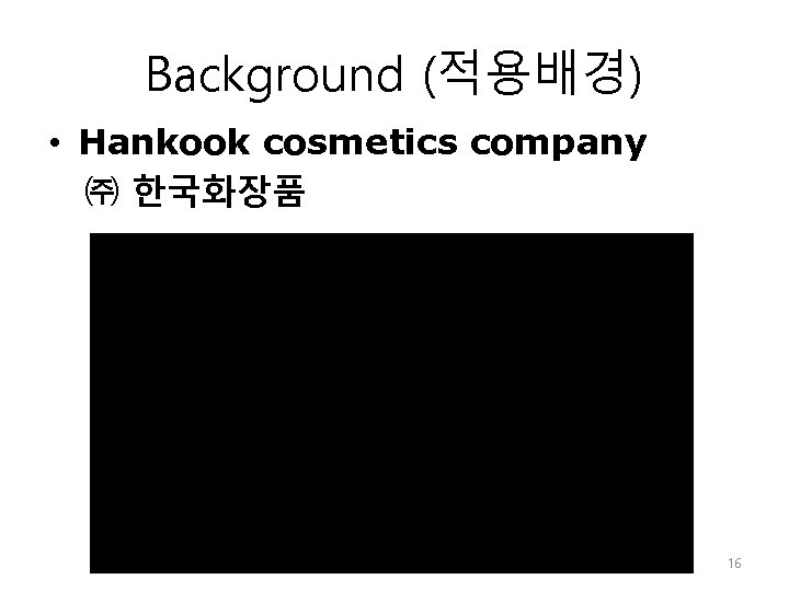 Background (적용배경) • Hankook cosmetics company ㈜ 한국화장품 16 