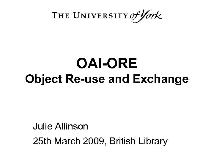 OAI-ORE Object Re-use and Exchange Julie Allinson 25 th March 2009, British Library 