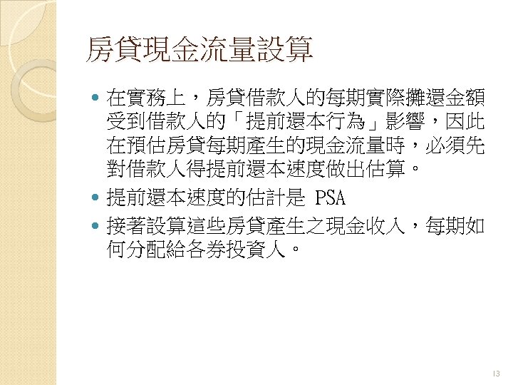 房貸現金流量設算 在實務上，房貸借款人的每期實際攤還金額 受到借款人的「提前還本行為」影響，因此 在預估房貸每期產生的現金流量時，必須先 對借款人得提前還本速度做出估算。 提前還本速度的估計是 PSA 接著設算這些房貸產生之現金收入，每期如 何分配給各券投資人。 13 