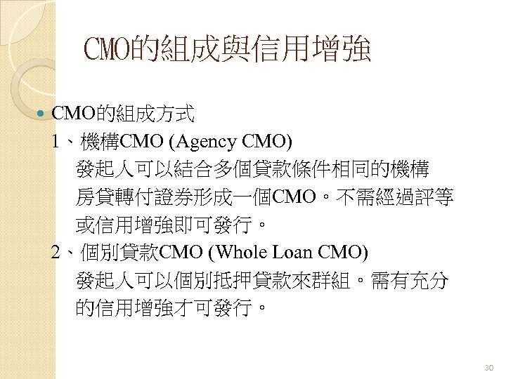 CMO的組成與信用增強 CMO的組成方式 1、機構CMO (Agency CMO) 發起人可以結合多個貸款條件相同的機構 房貸轉付證券形成一個CMO。不需經過評等 或信用增強即可發行。 2、個別貸款CMO (Whole Loan CMO) 發起人可以個別抵押貸款來群組。需有充分 的信用增強才可發行。