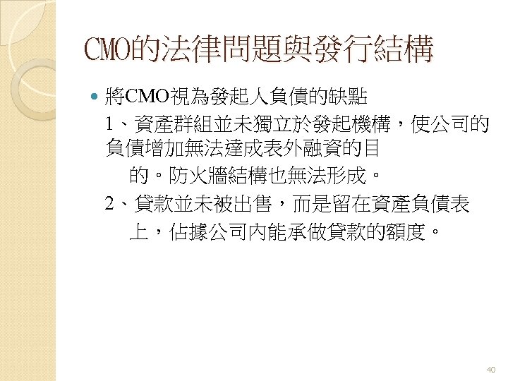 CMO的法律問題與發行結構 將CMO視為發起人負債的缺點 1、資產群組並未獨立於發起機構，使公司的 負債增加無法達成表外融資的目 的。防火牆結構也無法形成。 2、貸款並未被出售，而是留在資產負債表 上，佔據公司內能承做貸款的額度。 40 