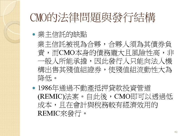 CMO的法律問題與發行結構 業主信託的缺點 業主信託被視為合夥，合夥人須為其債券負 責，而CMO本身的債務龐大且風險性高，非 一般人所能承擔，因此發行人只能向法人機 構出售其殘值組證券，使殘值組流動性大為 降低。 1986年通過不動產抵押貸款投資管道 (REMIC)法案。自此後，CMO即可以透過低 成本，且在會計與稅務較有經濟效用的 REMIC來發行。 42 