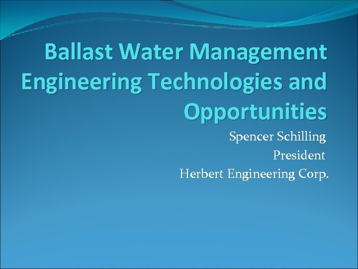 Ballast Water Management Engineering Technologies and Opportunities Spencer Schilling President Herbert Engineering Corp. 