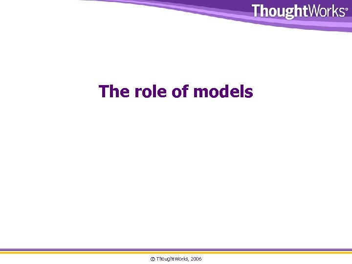 The role of models © Thought. Works, 2006 