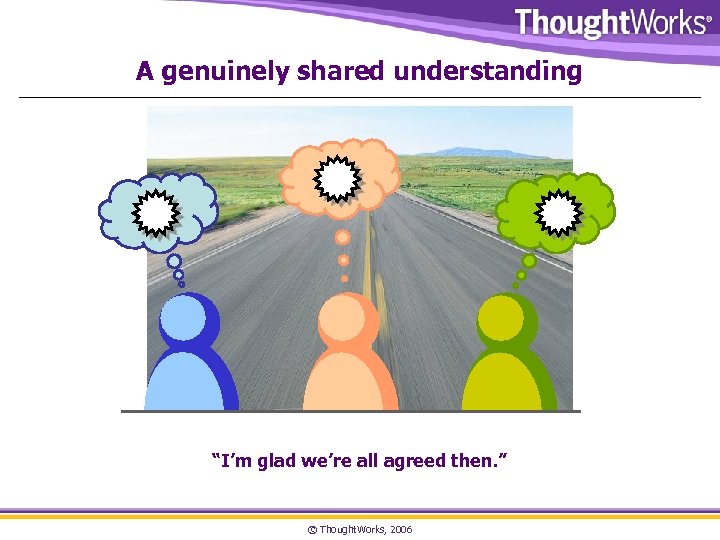 A genuinely shared understanding “I’m glad we’re all agreed then. ” © Thought. Works,