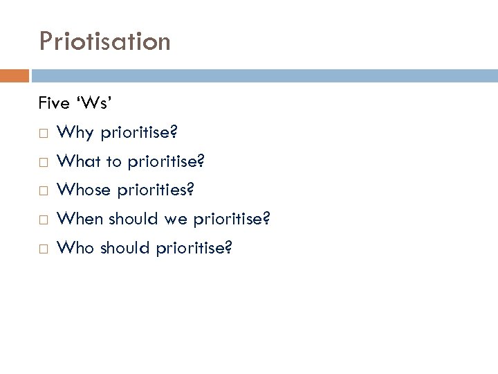 Priotisation Five ‘Ws’ Why prioritise? What to prioritise? Whose priorities? When should we prioritise?