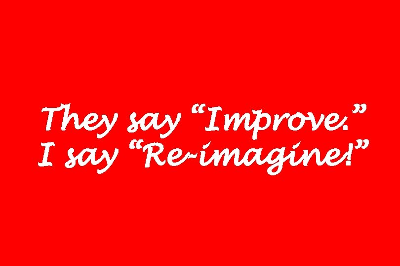 They say “Improve. ” I say “Re-imagine!” 