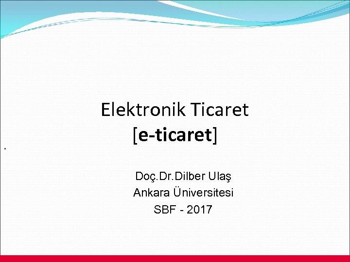 . Elektronik Ticaret [e-ticaret] Doç. Dr. Dilber Ulaş Ankara Üniversitesi SBF - 2017 