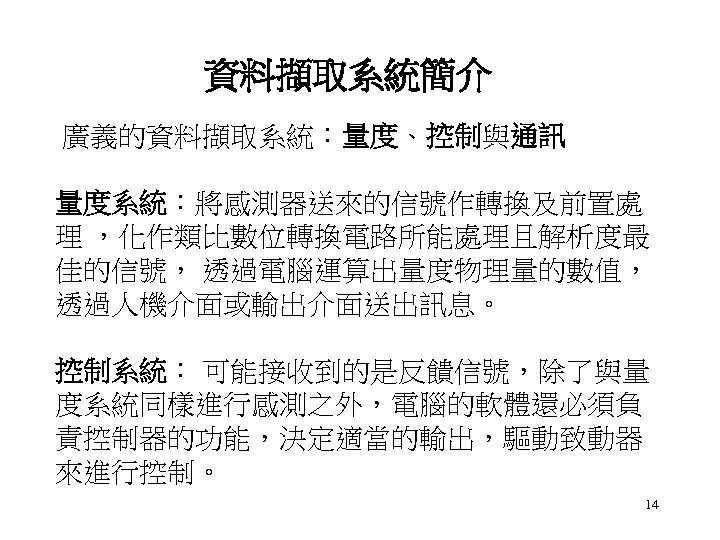 資料擷取系統簡介 廣義的資料擷取系統：量度、控制與通訊 量度系統：將感測器送來的信號作轉換及前置處 理 ，化作類比數位轉換電路所能處理且解析度最 佳的信號， 透過電腦運算出量度物理量的數值， 透過人機介面或輸出介面送出訊息。 控制系統： 可能接收到的是反饋信號，除了與量 度系統同樣進行感測之外，電腦的軟體還必須負 責控制器的功能，決定適當的輸出，驅動致動器 來進行控制。 14